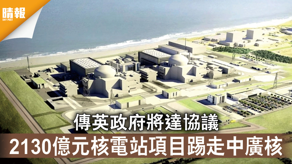 中英關係｜傳英政府將達協議 2130億元核電站項目踢走中廣核