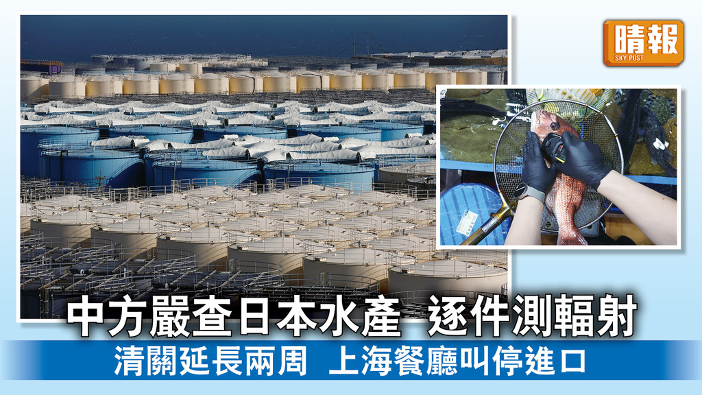 福島核廢水｜中方嚴查日本水產 逐件測輻射 清關延長兩周 上海餐廳叫停進口